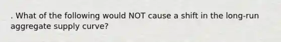 . What of the following would NOT cause a shift in the long-run aggregate supply curve?