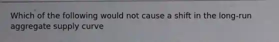 Which of the following would not cause a shift in the long-run aggregate supply curve