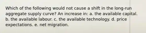 Which of the following would not cause a shift in the long-run aggregate supply curve? An increase in: a. the available capital. b. the available labour. c. the available technology. d. price expectations. e. net migration.