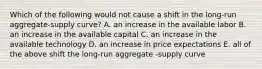 Which of the following would not cause a shift in the long-run aggregate-supply curve? A. an increase in the available labor B. an increase in the available capital C. an increase in the available technology D. an increase in price expectations E. all of the above shift the long-run aggregate -supply curve