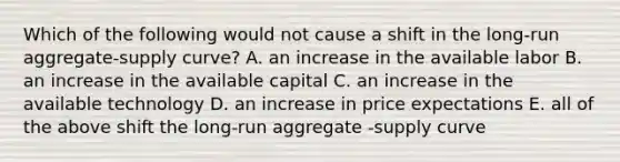 Which of the following would not cause a shift in the long-run aggregate-supply curve? A. an increase in the available labor B. an increase in the available capital C. an increase in the available technology D. an increase in price expectations E. all of the above shift the long-run aggregate -supply curve