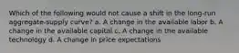 Which of the following would not cause a shift in the long-run aggregate-supply curve? a. A change in the available labor b. A change in the available capital c. A change in the available technology d. A change in price expectations