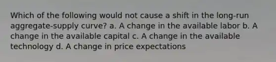 Which of the following would not cause a shift in the long-run aggregate-supply curve? a. A change in the available labor b. A change in the available capital c. A change in the available technology d. A change in price expectations