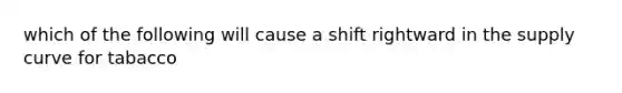 which of the following will cause a shift rightward in the supply curve for tabacco