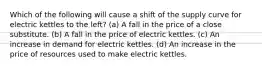 Which of the following will cause a shift of the supply curve for electric kettles to the left? (a) A fall in the price of a close substitute. (b) A fall in the price of electric kettles. (c) An increase in demand for electric kettles. (d) An increase in the price of resources used to make electric kettles.