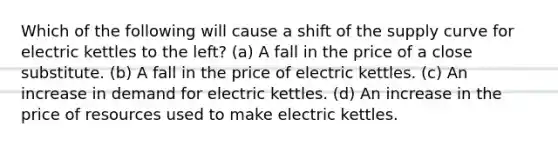 Which of the following will cause a shift of the supply curve for electric kettles to the left? (a) A fall in the price of a close substitute. (b) A fall in the price of electric kettles. (c) An increase in demand for electric kettles. (d) An increase in the price of resources used to make electric kettles.