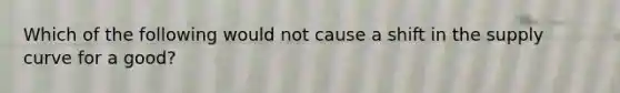 Which of the following would not cause a shift in the supply curve for a good?