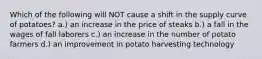 Which of the following will NOT cause a shift in the supply curve of potatoes? a.) an increase in the price of steaks b.) a fall in the wages of fall laborers c.) an increase in the number of potato farmers d.) an improvement in potato harvesting technology