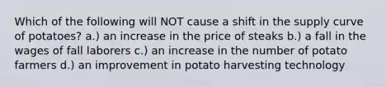 Which of the following will NOT cause a shift in the supply curve of potatoes? a.) an increase in the price of steaks b.) a fall in the wages of fall laborers c.) an increase in the number of potato farmers d.) an improvement in potato harvesting technology