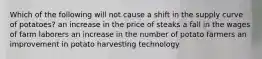 Which of the following will not cause a shift in the supply curve of potatoes? an increase in the price of steaks a fall in the wages of farm laborers an increase in the number of potato farmers an improvement in potato harvesting technology