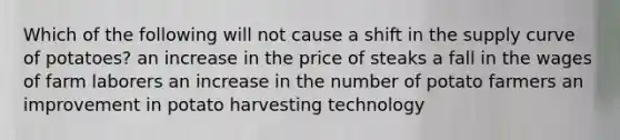 Which of the following will not cause a shift in the supply curve of potatoes? an increase in the price of steaks a fall in the wages of farm laborers an increase in the number of potato farmers an improvement in potato harvesting technology