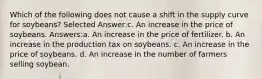 Which of the following does not cause a shift in the supply curve for soybeans? Selected Answer:c. An increase in the price of soybeans. Answers:a. An increase in the price of fertilizer. b. An increase in the production tax on soybeans. c. An increase in the price of soybeans. d. An increase in the number of farmers selling soybean.