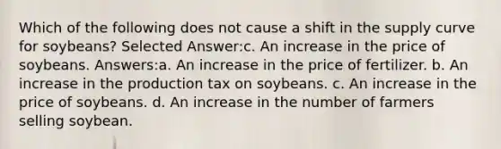 Which of the following does not cause a shift in the supply curve for soybeans? Selected Answer:c. An increase in the price of soybeans. Answers:a. An increase in the price of fertilizer. b. An increase in the production tax on soybeans. c. An increase in the price of soybeans. d. An increase in the number of farmers selling soybean.