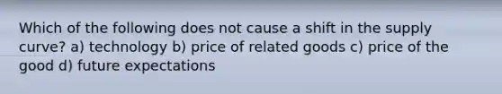 Which of the following does not cause a shift in the supply curve? a) technology b) price of related goods c) price of the good d) future expectations