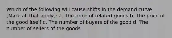 Which of the following will cause shifts in the demand curve [Mark all that apply]: a. The price of related goods b. The price of the good itself c. The number of buyers of the good d. The number of sellers of the goods