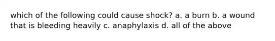 which of the following could cause shock? a. a burn b. a wound that is bleeding heavily c. anaphylaxis d. all of the above