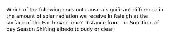 Which of the following does not cause a significant difference in the amount of solar radiation we receive in Raleigh at the surface of the Earth over time? Distance from the Sun Time of day Season Shifting albedo (cloudy or clear)