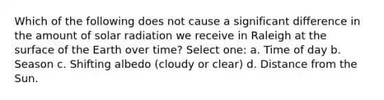 Which of the following does not cause a significant difference in the amount of solar radiation we receive in Raleigh at the surface of the Earth over time? Select one: a. Time of day b. Season c. Shifting albedo (cloudy or clear) d. Distance from the Sun.