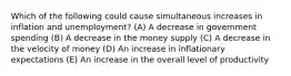 Which of the following could cause simultaneous increases in inflation and unemployment? (A) A decrease in government spending (B) A decrease in the money supply (C) A decrease in the velocity of money (D) An increase in inflationary expectations (E) An increase in the overall level of productivity