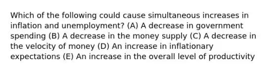 Which of the following could cause simultaneous increases in inflation and unemployment? (A) A decrease in government spending (B) A decrease in the money supply (C) A decrease in the velocity of money (D) An increase in inflationary expectations (E) An increase in the overall level of productivity