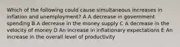 Which of the following could cause simultaneous increases in inflation and unemployment? A A decrease in government spending B A decrease in the money supply C A decrease in the velocity of money D An increase in inflationary expectations E An increase in the overall level of productivity