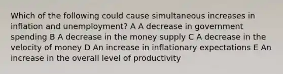 Which of the following could cause simultaneous increases in inflation and unemployment? A A decrease in government spending B A decrease in the money supply C A decrease in the velocity of money D An increase in inflationary expectations E An increase in the overall level of productivity