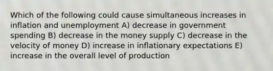 Which of the following could cause simultaneous increases in inflation and unemployment A) decrease in government spending B) decrease in the money supply C) decrease in the velocity of money D) increase in inflationary expectations E) increase in the overall level of production