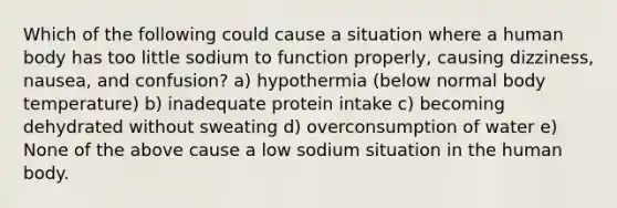 Which of the following could cause a situation where a human body has too little sodium to function properly, causing dizziness, nausea, and confusion? a) hypothermia (below normal body temperature) b) inadequate protein intake c) becoming dehydrated without sweating d) overconsumption of water e) None of the above cause a low sodium situation in the human body.