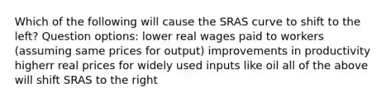 Which of the following will cause the SRAS curve to shift to the left? Question options: lower real wages paid to workers (assuming same prices for output) improvements in productivity higherr real prices for widely used inputs like oil all of the above will shift SRAS to the right