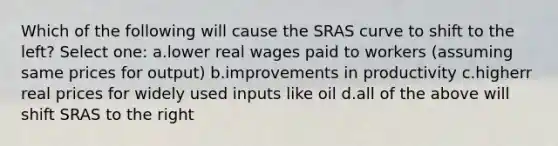 Which of the following will cause the SRAS curve to shift to the left? Select one: a.lower real wages paid to workers (assuming same prices for output) b.improvements in productivity c.higherr real prices for widely used inputs like oil d.all of the above will shift SRAS to the right