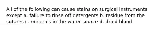 All of the following can cause stains on surgical instruments except a. failure to rinse off detergents b. residue from the sutures c. minerals in the water source d. dried blood