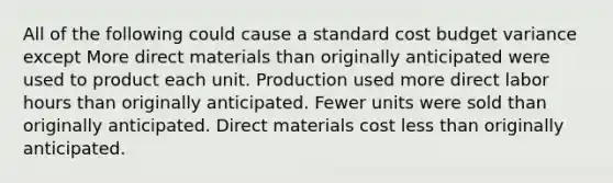 All of the following could cause a standard cost budget variance except More direct materials than originally anticipated were used to product each unit. Production used more direct labor hours than originally anticipated. Fewer units were sold than originally anticipated. Direct materials cost less than originally anticipated.