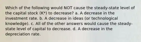 Which of the following would NOT cause the steady-state level of the capital stock (K*) to decrease? a. A decrease in the investment rate. b. A decrease in ideas (or technological knowledge). c. All of the other answers would cause the steady-state level of capital to decrease. d. A decrease in the depreciation rate.