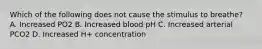 Which of the following does not cause the stimulus to breathe? A. Increased PO2 B. Increased blood pH C. Increased arterial PCO2 D. Increased H+ concentration