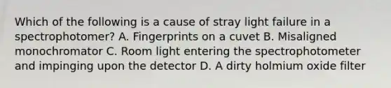 Which of the following is a cause of stray light failure in a spectrophotomer? A. Fingerprints on a cuvet B. Misaligned monochromator C. Room light entering the spectrophotometer and impinging upon the detector D. A dirty holmium oxide filter