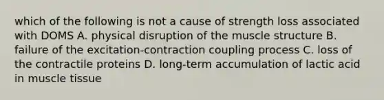 which of the following is not a cause of strength loss associated with DOMS A. physical disruption of the muscle structure B. failure of the excitation-contraction coupling process C. loss of the contractile proteins D. long-term accumulation of lactic acid in muscle tissue