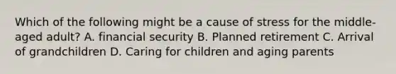 Which of the following might be a cause of stress for the middle-aged adult? A. financial security B. Planned retirement C. Arrival of grandchildren D. Caring for children and aging parents