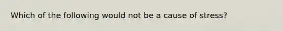 Which of the following would not be a cause of stress?