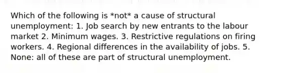 Which of the following is *not* a cause of structural unemployment: 1. Job search by new entrants to the labour market 2. Minimum wages. 3. Restrictive regulations on firing workers. 4. Regional differences in the availability of jobs. 5. None: all of these are part of structural unemployment.