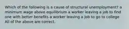 Which of the following is a cause of structural unemployment? a minimum wage above equilibrium a worker leaving a job to find one with better benefits a worker leaving a job to go to college All of the above are correct.