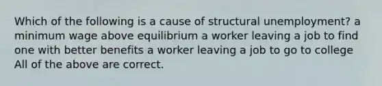 Which of the following is a cause of structural unemployment? a minimum wage above equilibrium a worker leaving a job to find one with better benefits a worker leaving a job to go to college All of the above are correct.