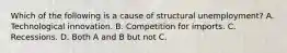 Which of the following is a cause of structural unemployment? A. Technological innovation. B. Competition for imports. C. Recessions. D. Both A and B but not C.