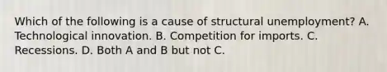 Which of the following is a cause of structural unemployment? A. Technological innovation. B. Competition for imports. C. Recessions. D. Both A and B but not C.