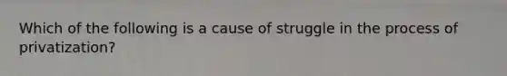 Which of the following is a cause of struggle in the process of privatization?