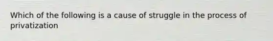 Which of the following is a cause of struggle in the process of privatization