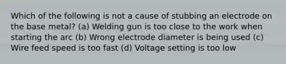 Which of the following is not a cause of stubbing an electrode on the base metal? (a) Welding gun is too close to the work when starting the arc (b) Wrong electrode diameter is being used (c) Wire feed speed is too fast (d) Voltage setting is too low