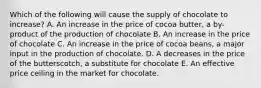 Which of the following will cause the supply of chocolate to increase? A. An increase in the price of cocoa butter, a by-product of the production of chocolate B. An increase in the price of chocolate C. An increase in the price of cocoa beans, a major input in the production of chocolate. D. A decreases in the price of the butterscotch, a substitute for chocolate E. An effective price ceiling in the market for chocolate.