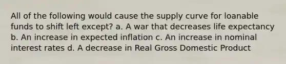 All of the following would cause the supply curve for loanable funds to shift left except? a. A war that decreases life expectancy b. An increase in expected inflation c. An increase in nominal interest rates d. A decrease in Real Gross Domestic Product