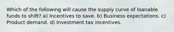 Which of the following will cause the supply curve of loanable funds to shift? a) Incentives to save. b) Business expectations. c) Product demand. d) Investment tax incentives.