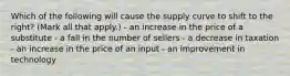 Which of the following will cause the supply curve to shift to the right? (Mark all that apply.) - an increase in the price of a substitute - a fall in the number of sellers - a decrease in taxation - an increase in the price of an input - an improvement in technology